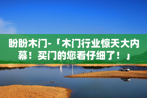 盼盼木门-「木门行业惊天大内幕！买门的您看仔细了！」