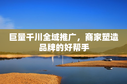 巨量千川全域推广，商家塑造品牌的好帮手