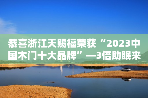 恭喜浙江天赐福荣获“2023中国木门十大品牌”—3倍助眠来爱您