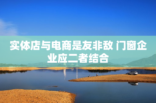 实体店与电商是友非敌 门窗企业应二者结合