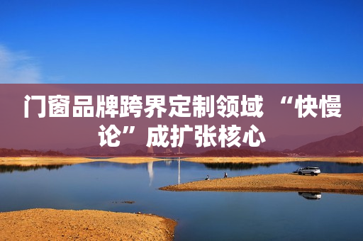 门窗品牌跨界定制领域 “快慢论”成扩张核心