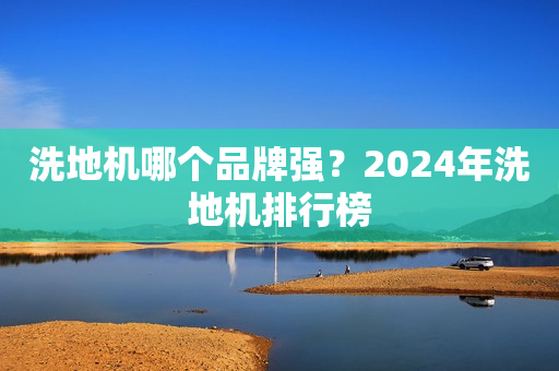 洗地机哪个品牌强？2024年洗地机排行榜