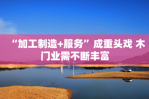 “加工制造+服务”成重头戏 木门业需不断丰富