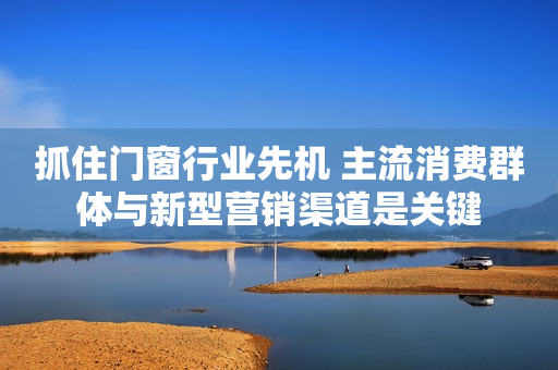 抓住门窗行业先机 主流消费群体与新型营销渠道是关键