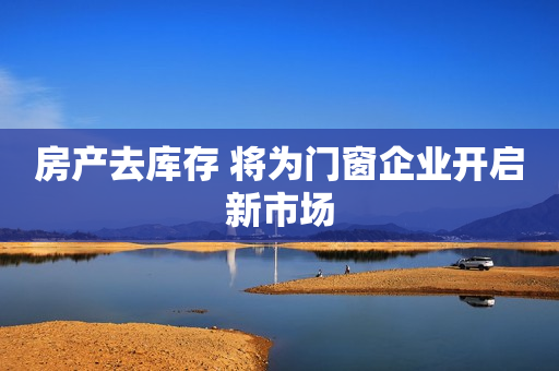 房产去库存 将为门窗企业开启新市场