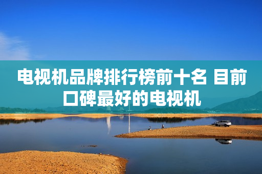 电视机品牌排行榜前十名 目前口碑最好的电视机