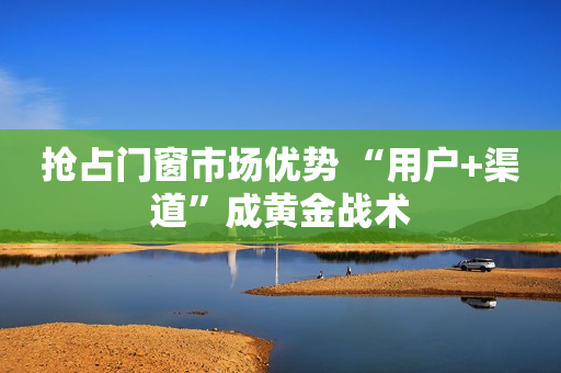抢占门窗市场优势 “用户+渠道”成黄金战术