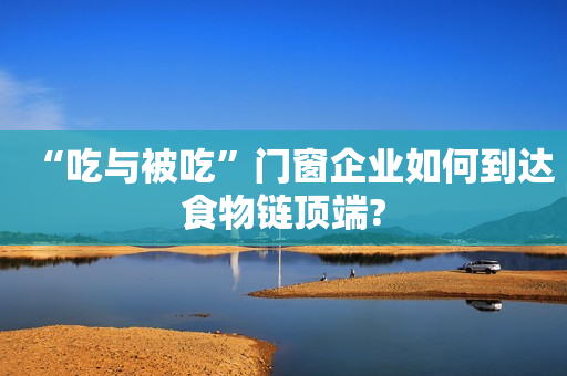 “吃与被吃”门窗企业如何到达食物链顶端?