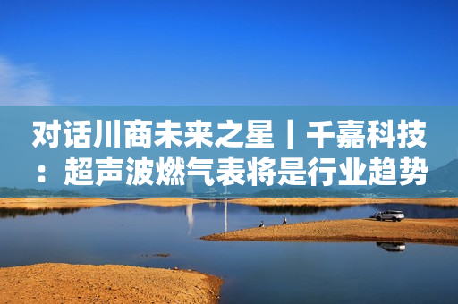 对话川商未来之星｜千嘉科技：超声波燃气表将是行业趋势 制造成本会逐步下降