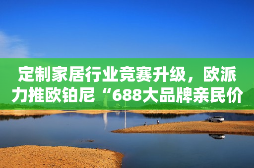 定制家居行业竞赛升级，欧派力推欧铂尼“688大品牌亲民价”抢占市场