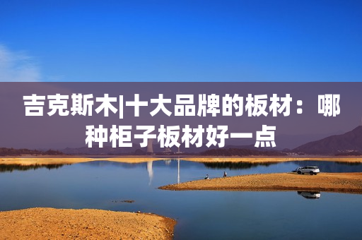 吉克斯木|十大品牌的板材：哪种柜子板材好一点