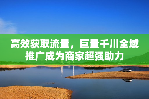 高效获取流量，巨量千川全域推广成为商家超强助力