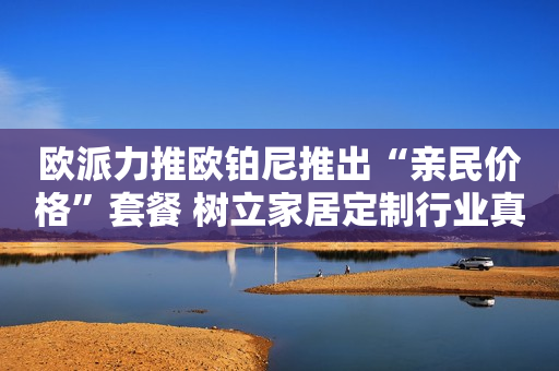 欧派力推欧铂尼推出“亲民价格”套餐 树立家居定制行业真惠民标杆