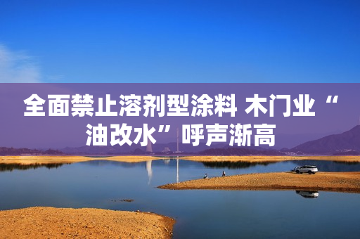 全面禁止溶剂型涂料 木门业“油改水”呼声渐高