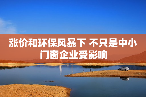涨价和环保风暴下 不只是中小门窗企业受影响