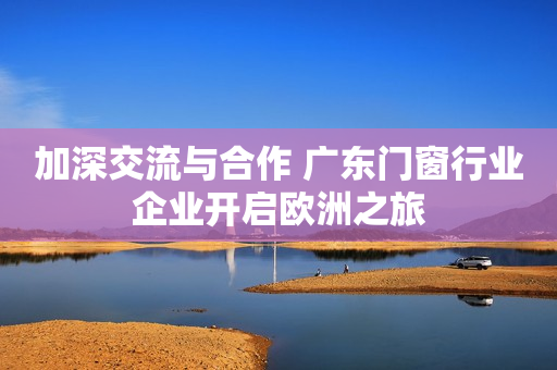 加深交流与合作 广东门窗行业企业开启欧洲之旅