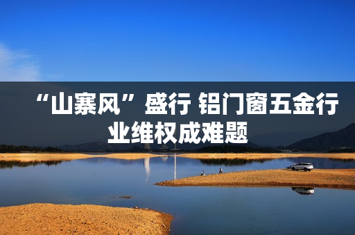 “山寨风”盛行 铝门窗五金行业维权成难题