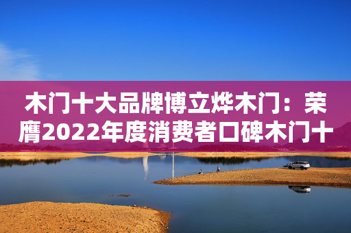 木门十大品牌博立烨木门：荣膺2022年度消费者口碑木门十大品牌
