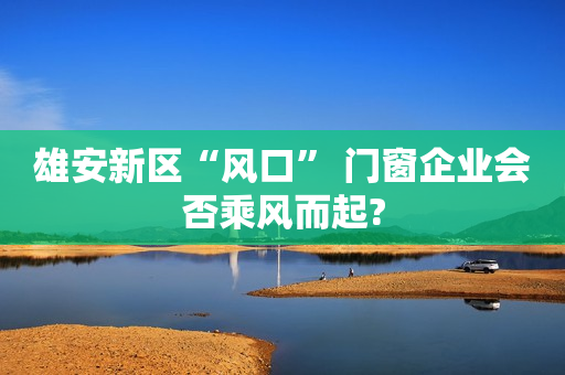 雄安新区“风口” 门窗企业会否乘风而起?