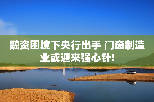 融资困境下央行出手 门窗制造业或迎来强心针!