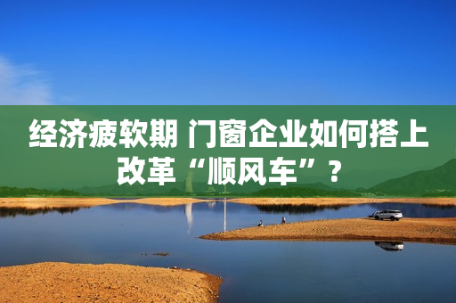 经济疲软期 门窗企业如何搭上改革“顺风车”?