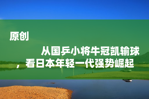 原创
            从国乒小将牛冠凯输球，看日本年轻一代强势崛起