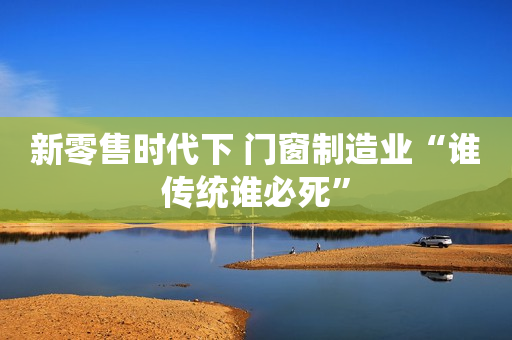 新零售时代下 门窗制造业“谁传统谁必死”
