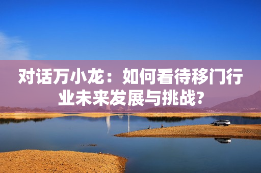 对话万小龙：如何看待移门行业未来发展与挑战?