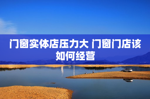 门窗实体店压力大 门窗门店该如何经营