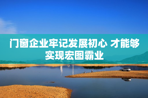 门窗企业牢记发展初心 才能够实现宏图霸业