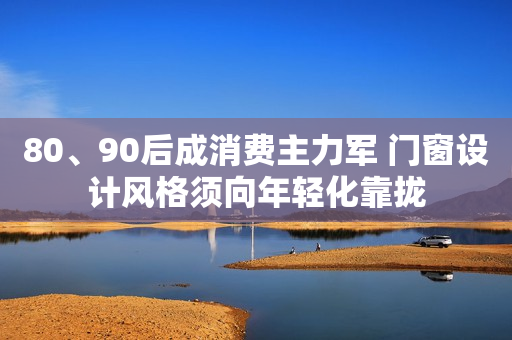 80、90后成消费主力军 门窗设计风格须向年轻化靠拢