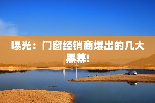 曝光：门窗经销商爆出的几大黑幕!