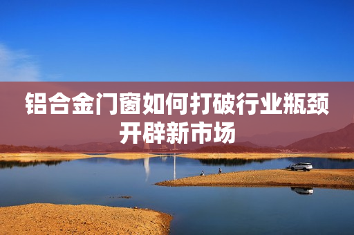 铝合金门窗如何打破行业瓶颈开辟新市场