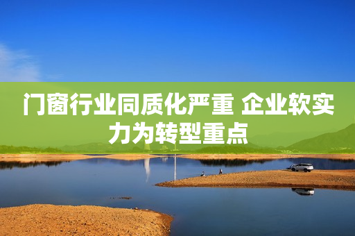 门窗行业同质化严重 企业软实力为转型重点