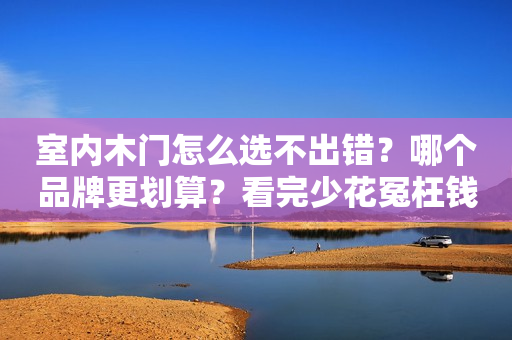 室内木门怎么选不出错？哪个品牌更划算？看完少花冤枉钱！