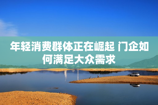 年轻消费群体正在崛起 门企如何满足大众需求