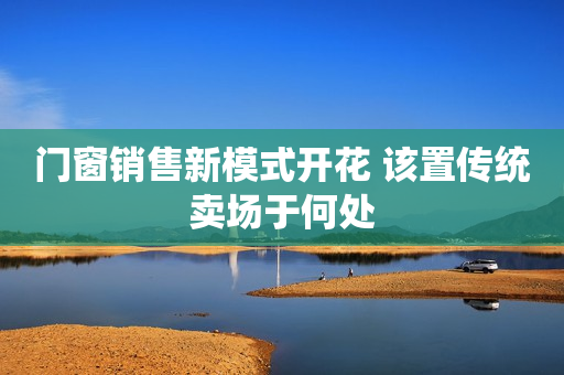 门窗销售新模式开花 该置传统卖场于何处