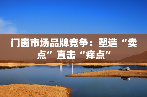 门窗市场品牌竞争：塑造“卖点”直击“痒点”