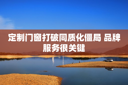 定制门窗打破同质化僵局 品牌服务很关键