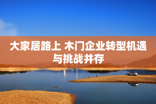 大家居路上 木门企业转型机遇与挑战并存