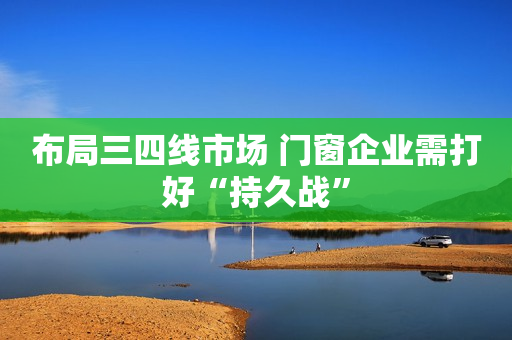 布局三四线市场 门窗企业需打好“持久战”