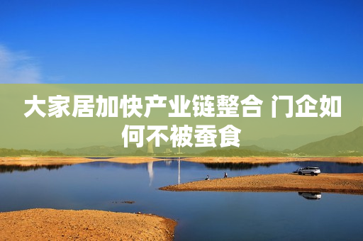 大家居加快产业链整合 门企如何不被蚕食