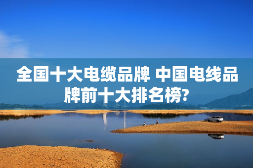 全国十大电缆品牌 中国电线品牌前十大排名榜?