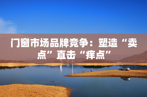 门窗市场品牌竞争：塑造“卖点”直击“痒点”