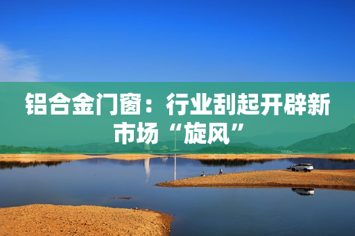 铝合金门窗：行业刮起开辟新市场“旋风”