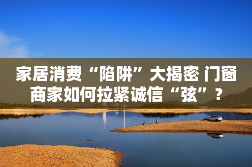 家居消费“陷阱”大揭密 门窗商家如何拉紧诚信“弦”？