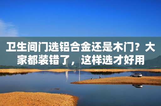 卫生间门选铝合金还是木门？大家都装错了，这样选才好用