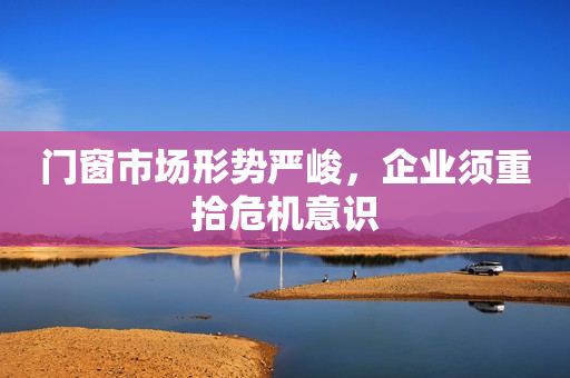 门窗市场形势严峻，企业须重拾危机意识