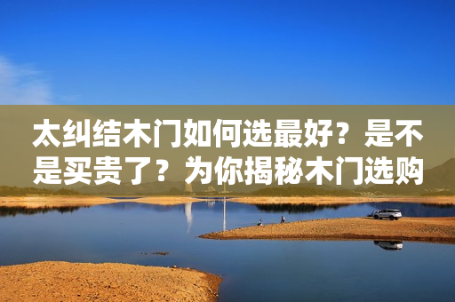 太纠结木门如何选最好？是不是买贵了？为你揭秘木门选购内幕