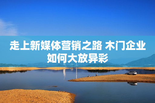 走上新媒体营销之路 木门企业如何大放异彩